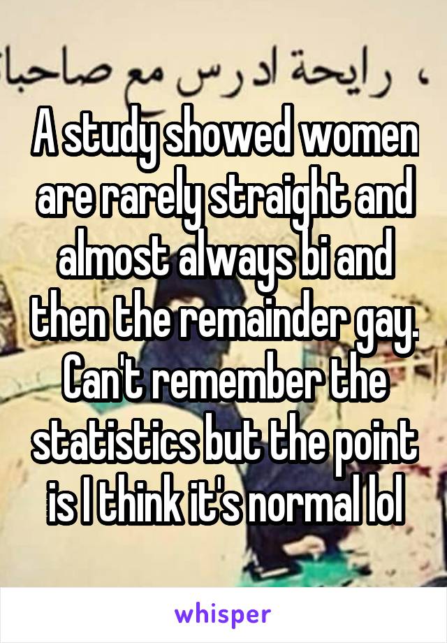 A study showed women are rarely straight and almost always bi and then the remainder gay. Can't remember the statistics but the point is I think it's normal lol