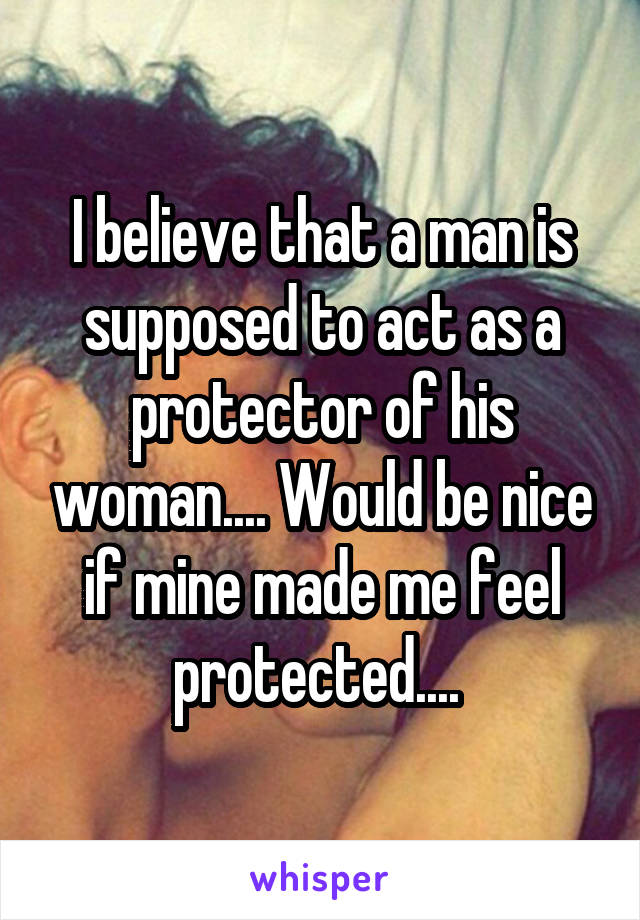 I believe that a man is supposed to act as a protector of his woman.... Would be nice if mine made me feel protected.... 