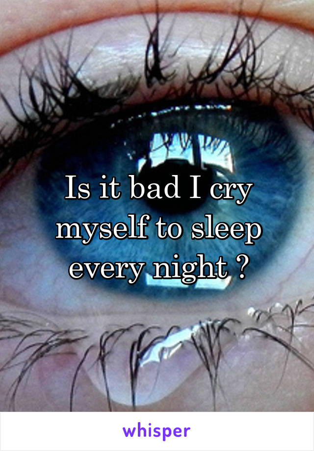 Is it bad I cry myself to sleep every night ?