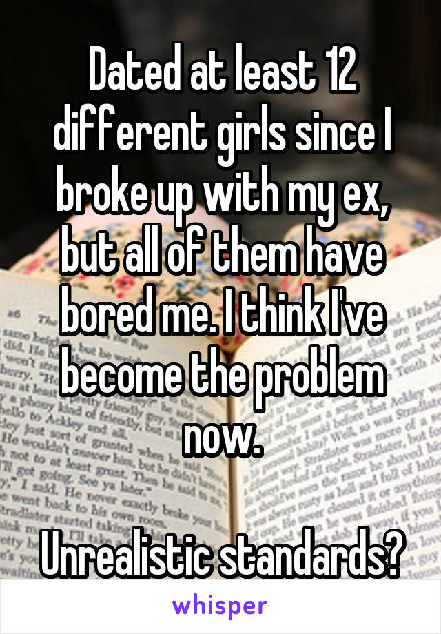 Dated at least 12 different girls since I broke up with my ex, but all of them have bored me. I think I've become the problem now.

Unrealistic standards?