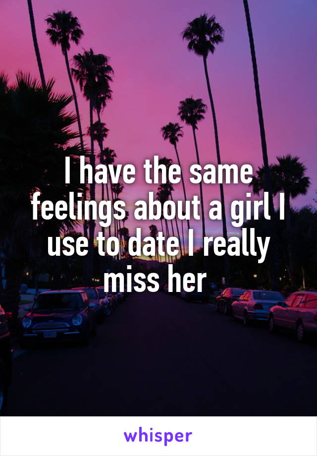 I have the same feelings about a girl I use to date I really miss her 