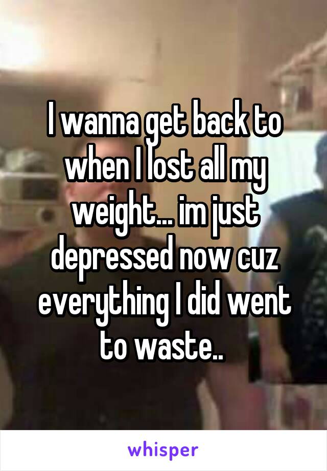 I wanna get back to when I lost all my weight... im just depressed now cuz everything I did went to waste.. 