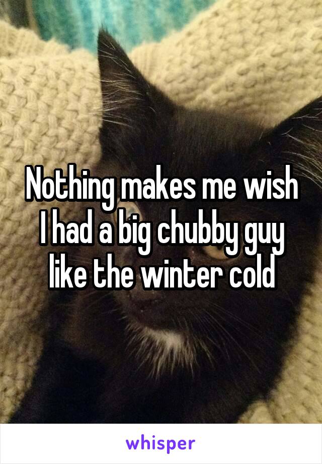 Nothing makes me wish I had a big chubby guy like the winter cold