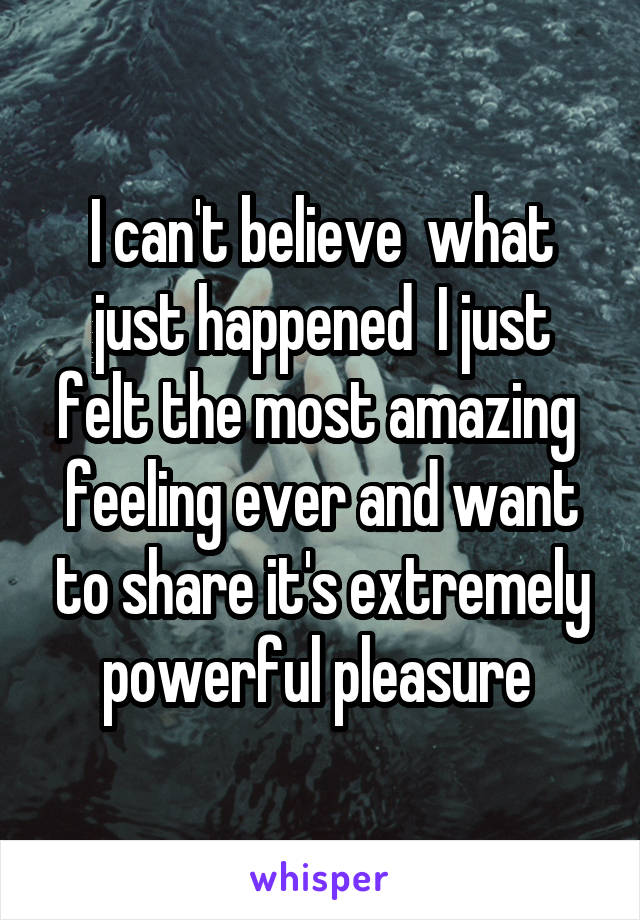 I can't believe  what just happened  I just felt the most amazing  feeling ever and want to share it's extremely powerful pleasure 