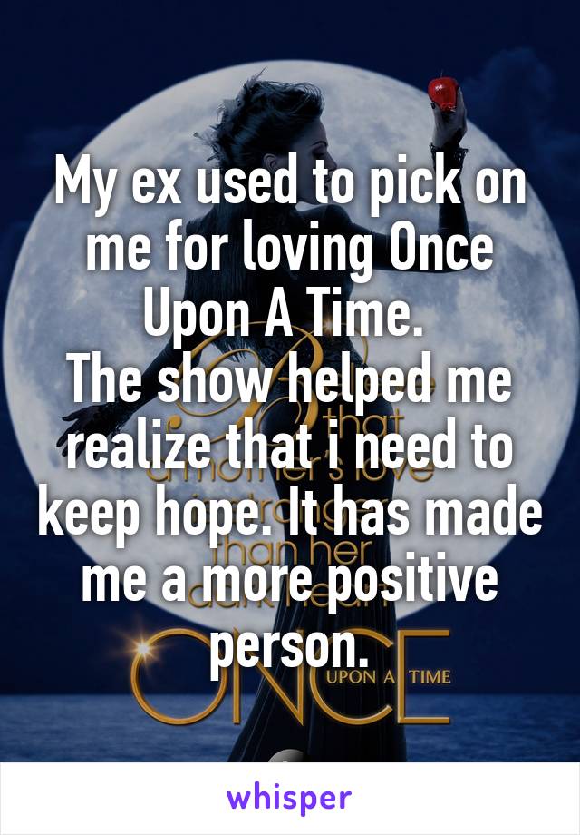 My ex used to pick on me for loving Once Upon A Time. 
The show helped me realize that i need to keep hope. It has made me a more positive person.