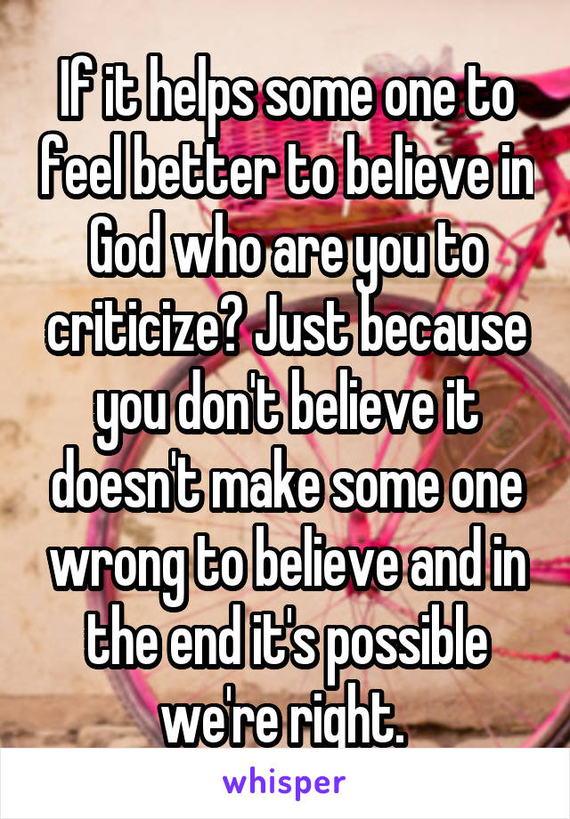 If it helps some one to feel better to believe in God who are you to criticize? Just because you don't believe it doesn't make some one wrong to believe and in the end it's possible we're right. 