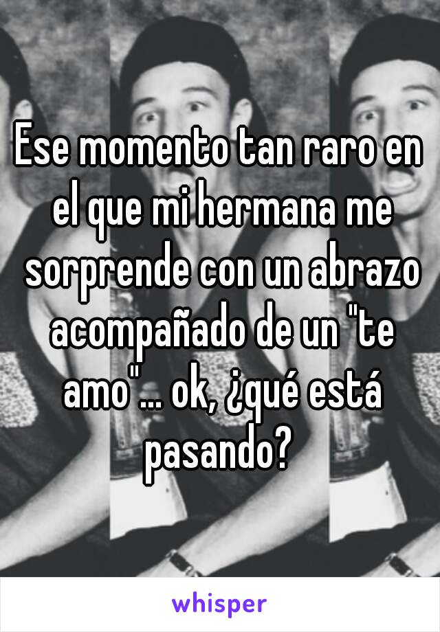 Ese momento tan raro en el que mi hermana me sorprende con un abrazo acompañado de un "te amo"... ok, ¿qué está pasando? 
