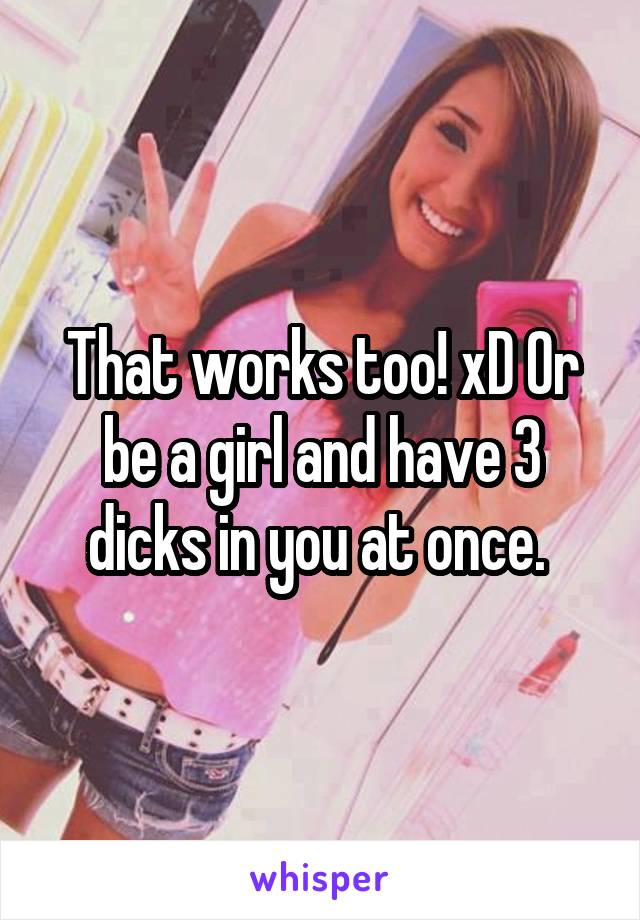 That works too! xD Or be a girl and have 3 dicks in you at once. 