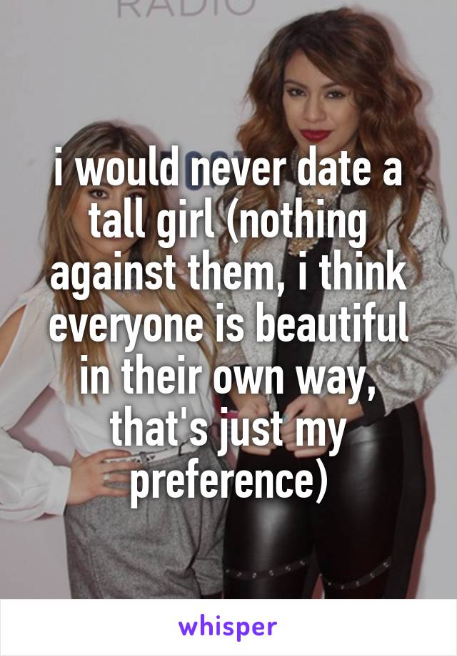 i would never date a tall girl (nothing against them, i think everyone is beautiful in their own way, that's just my preference)