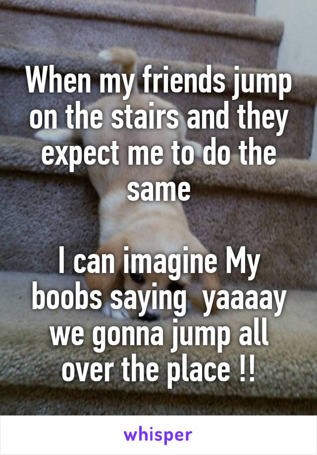 When my friends jump on the stairs and they expect me to do the same

I can imagine My boobs saying  yaaaay we gonna jump all over the place !!