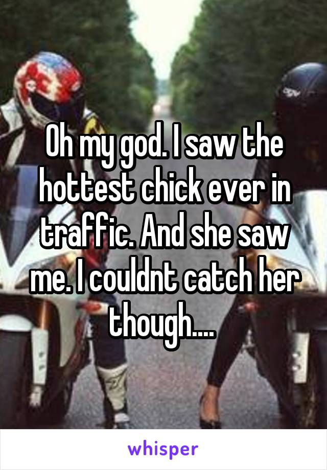 Oh my god. I saw the hottest chick ever in traffic. And she saw me. I couldnt catch her though.... 