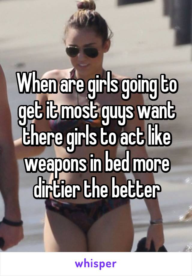 When are girls going to get it most guys want there girls to act like weapons in bed more dirtier the better