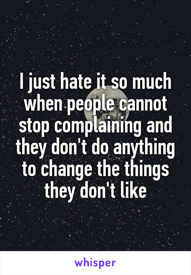 I just hate it so much when people cannot stop complaining and they don't do anything to change the things they don't like