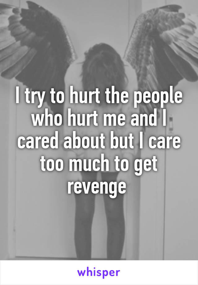 I try to hurt the people who hurt me and I cared about but I care too much to get revenge 