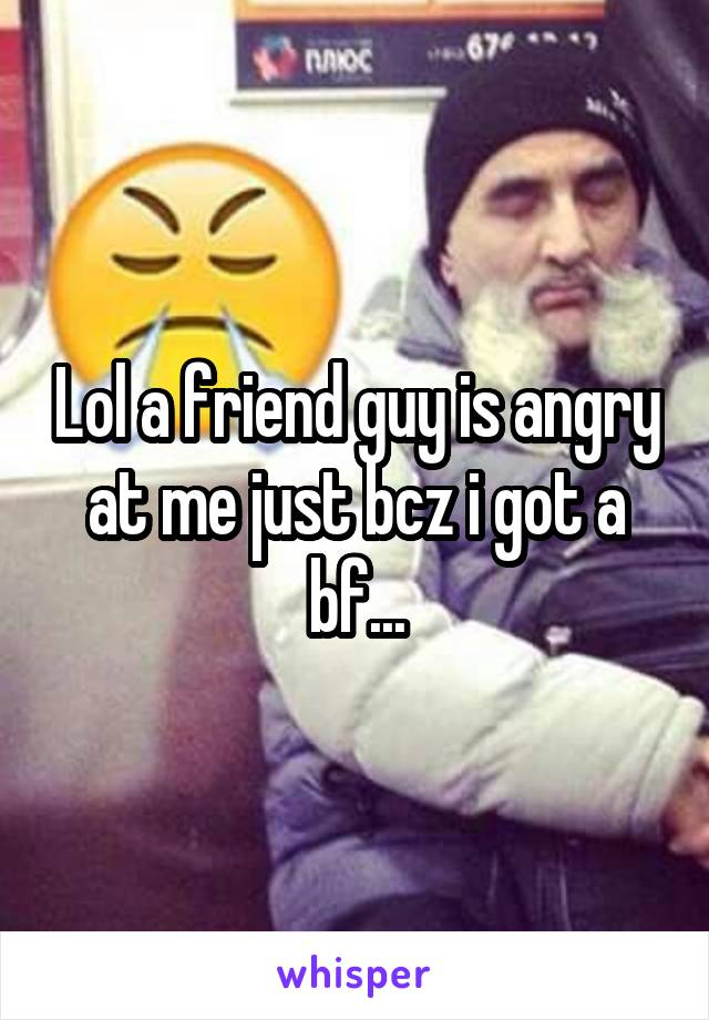 Lol a friend guy is angry at me just bcz i got a bf...