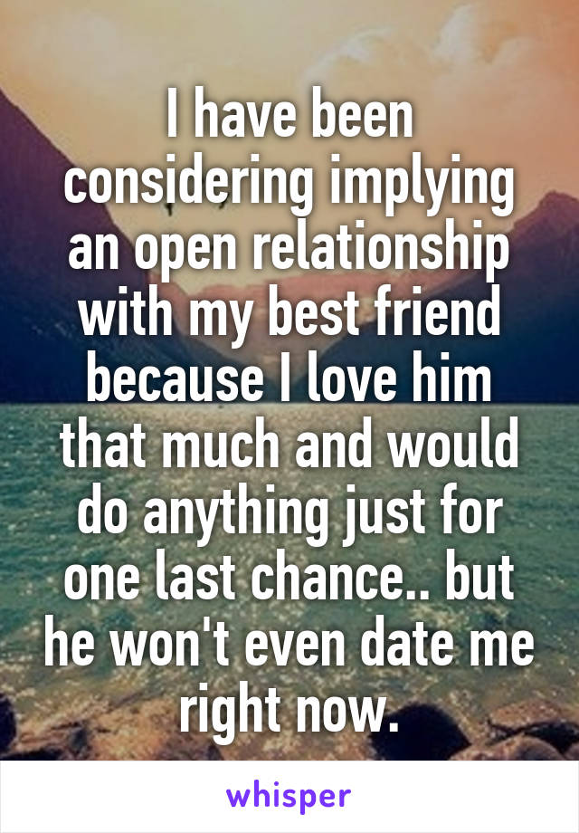 I have been considering implying an open relationship with my best friend because I love him that much and would do anything just for one last chance.. but he won't even date me right now.