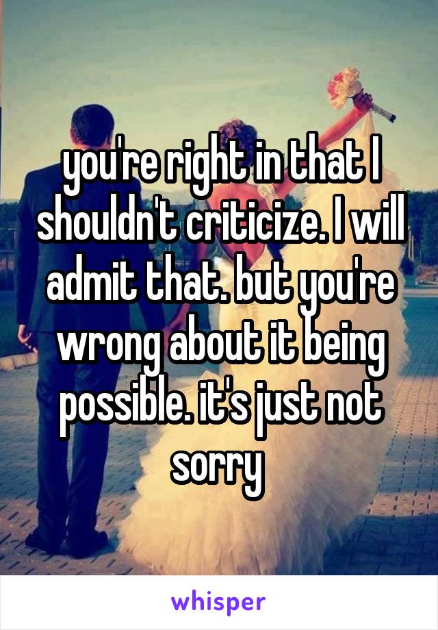 you're right in that I shouldn't criticize. I will admit that. but you're wrong about it being possible. it's just not sorry 