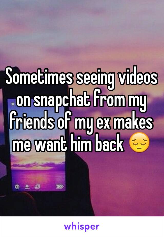 Sometimes seeing videos on snapchat from my friends of my ex makes me want him back 😔