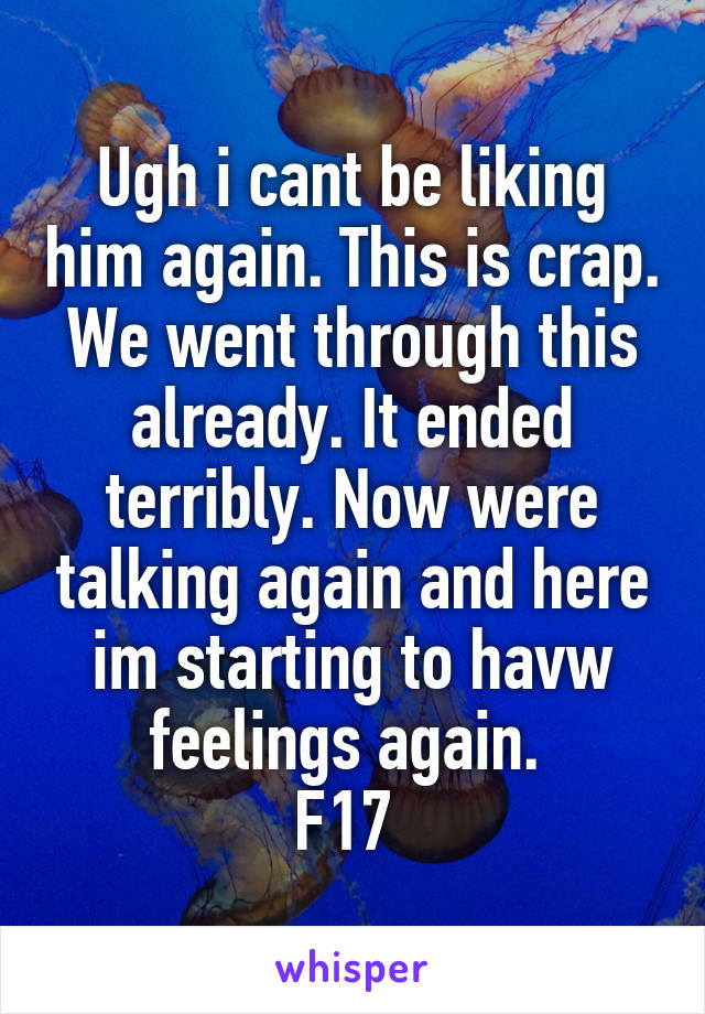 Ugh i cant be liking him again. This is crap. We went through this already. It ended terribly. Now were talking again and here im starting to havw feelings again. 
F17 