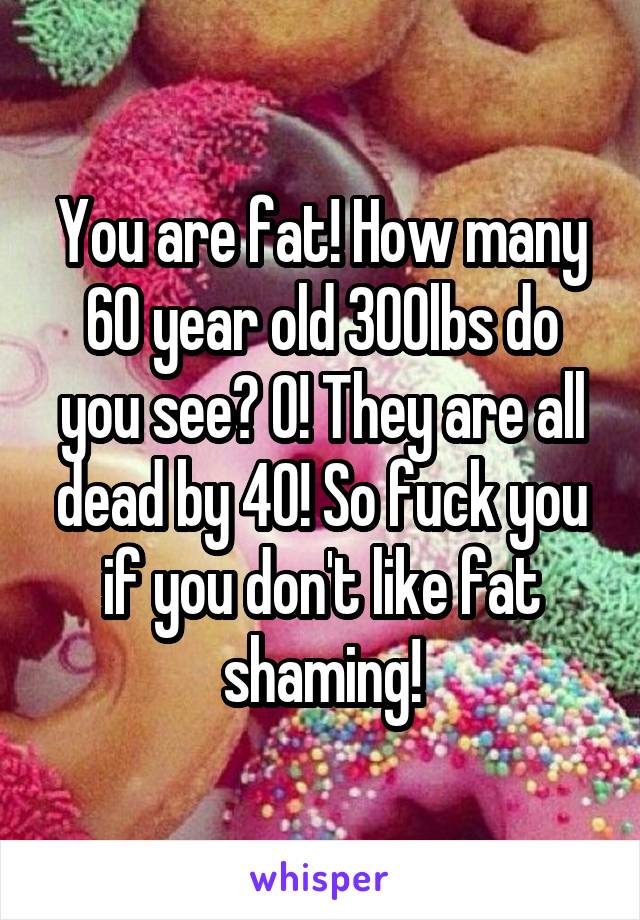 You are fat! How many 60 year old 300lbs do you see? 0! They are all dead by 40! So fuck you if you don't like fat shaming!