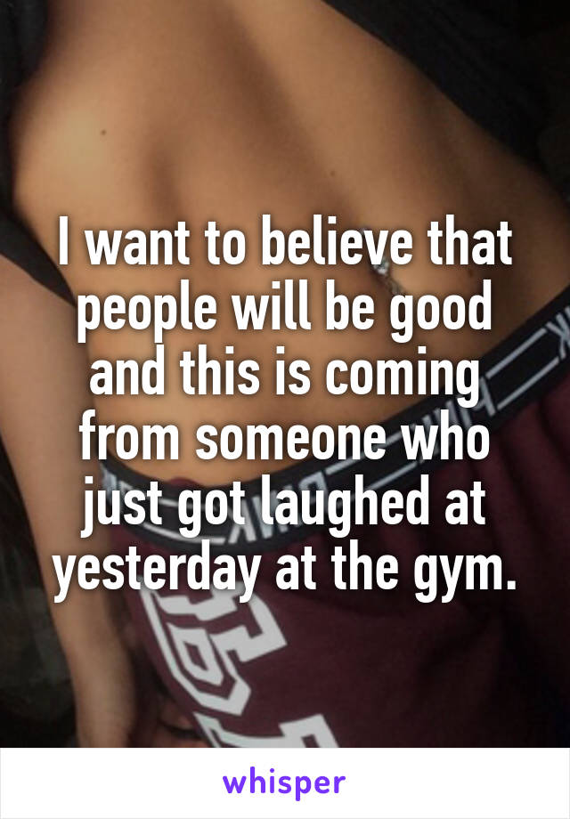 I want to believe that people will be good and this is coming from someone who just got laughed at yesterday at the gym.