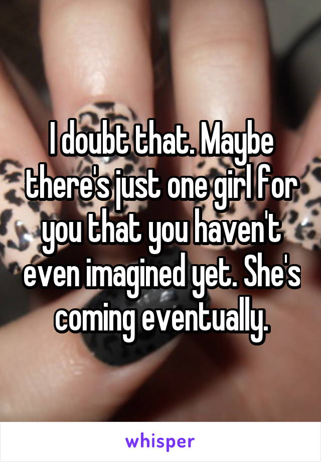 I doubt that. Maybe there's just one girl for you that you haven't even imagined yet. She's coming eventually.