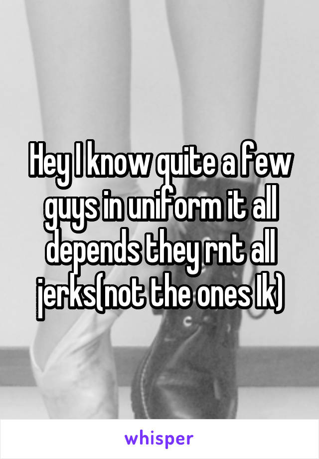 Hey I know quite a few guys in uniform it all depends they rnt all jerks(not the ones Ik)