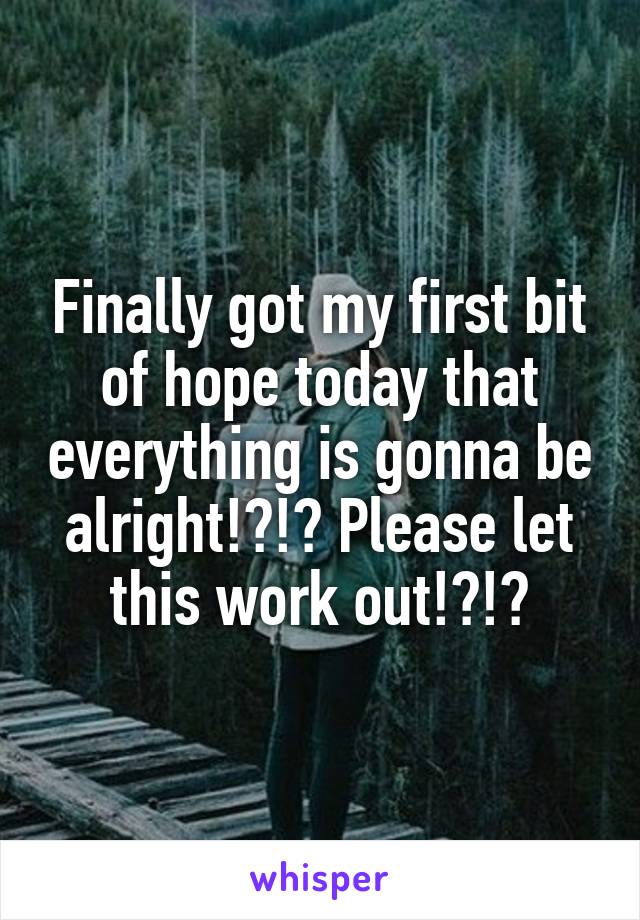 Finally got my first bit of hope today that everything is gonna be alright!?!? Please let this work out!?!?