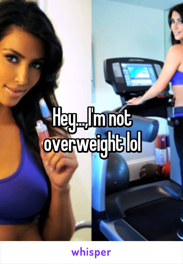 Hey...,I'm not overweight lol