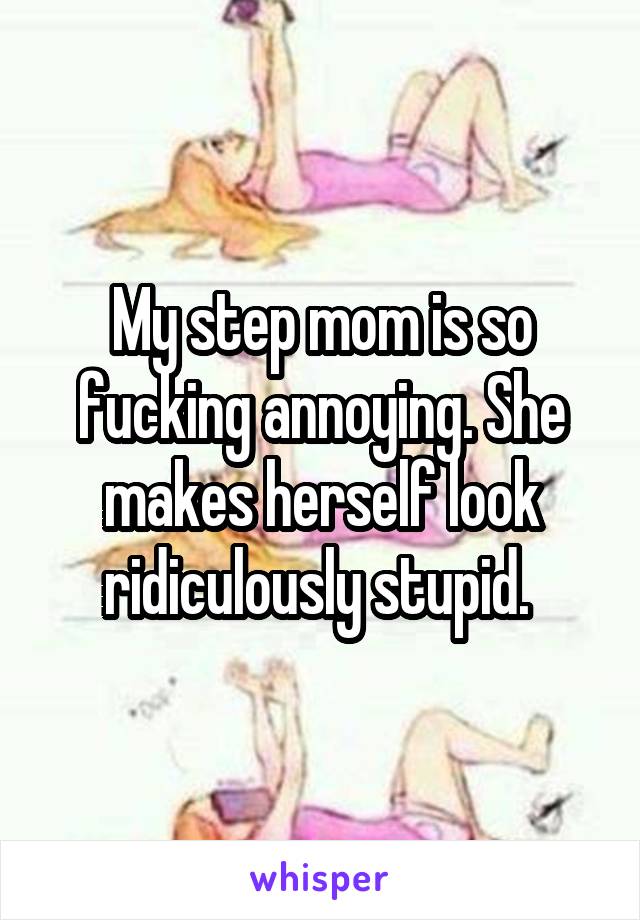 My step mom is so fucking annoying. She makes herself look ridiculously stupid. 