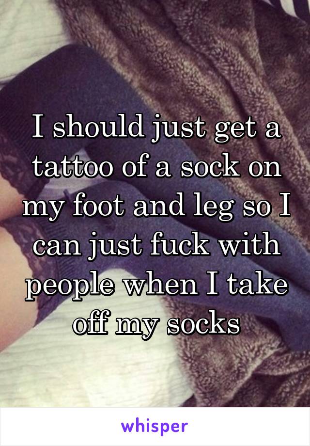 I should just get a tattoo of a sock on my foot and leg so I can just fuck with people when I take off my socks