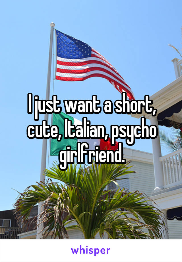 I just want a short, cute, Italian, psycho girlfriend.