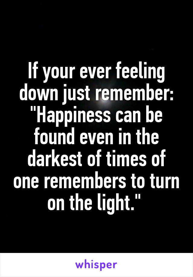 If your ever feeling down just remember: "Happiness can be found even in the darkest of times of one remembers to turn on the light." 