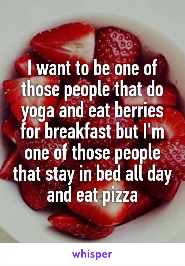 I want to be one of those people that do yoga and eat berries for breakfast but I'm one of those people that stay in bed all day and eat pizza