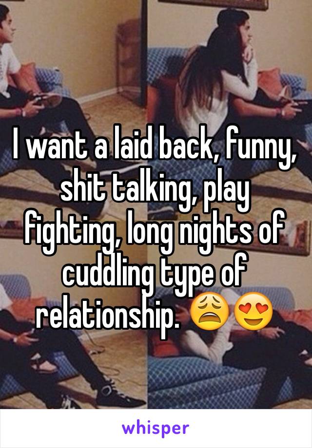 I want a laid back, funny, shit talking, play fighting, long nights of cuddling type of relationship. 😩😍