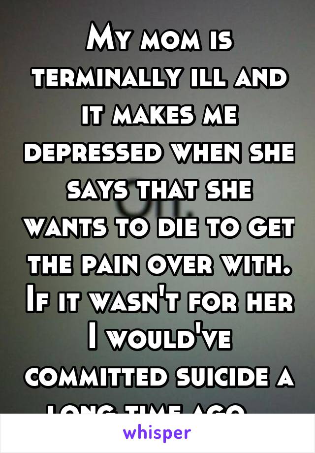 My mom is terminally ill and it makes me depressed when she says that she wants to die to get the pain over with. If it wasn't for her I would've committed suicide a long time ago...