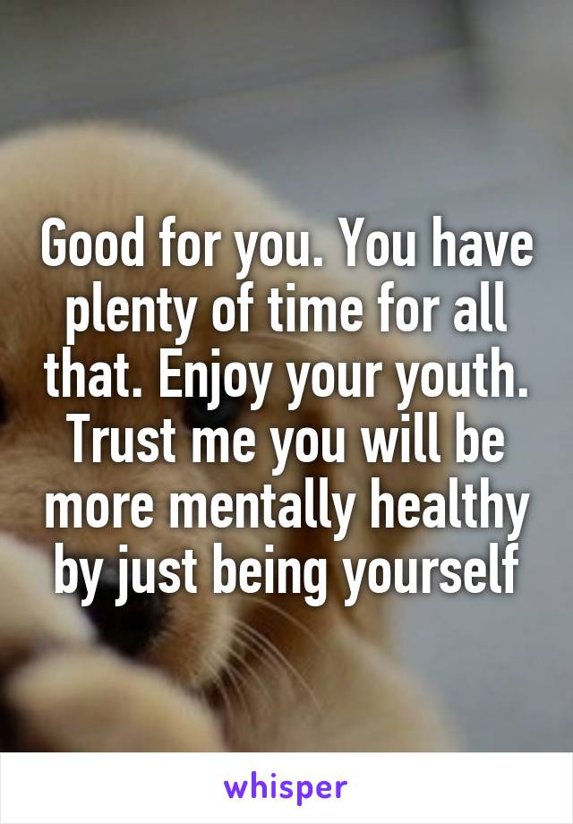 Good for you. You have plenty of time for all that. Enjoy your youth. Trust me you will be more mentally healthy by just being yourself