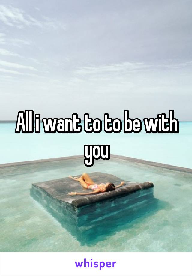 All i want to to be with you