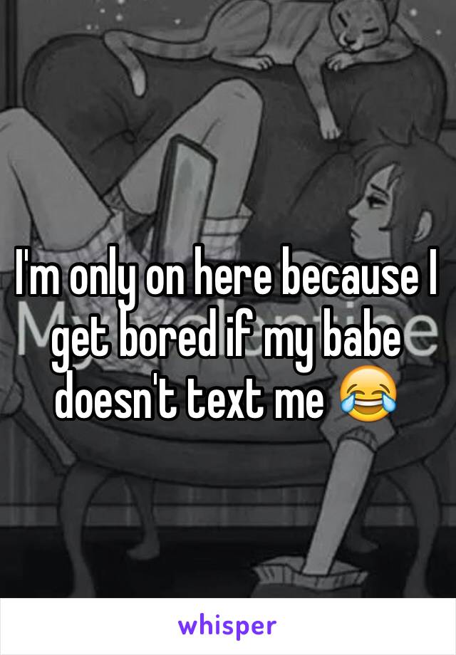 I'm only on here because I get bored if my babe doesn't text me 😂 