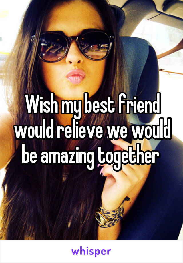 Wish my best friend would relieve we would be amazing together 