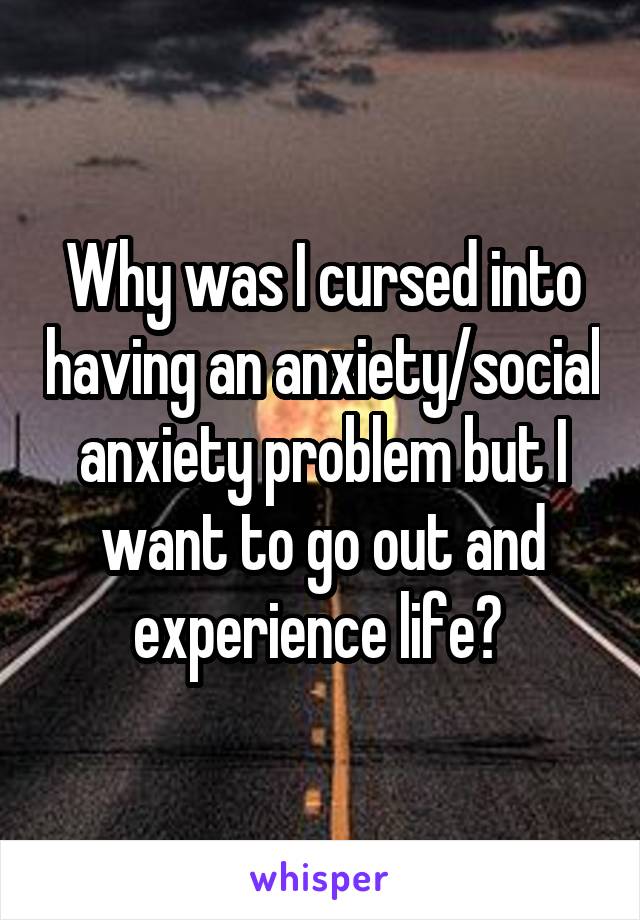 Why was I cursed into having an anxiety/social anxiety problem but I want to go out and experience life? 