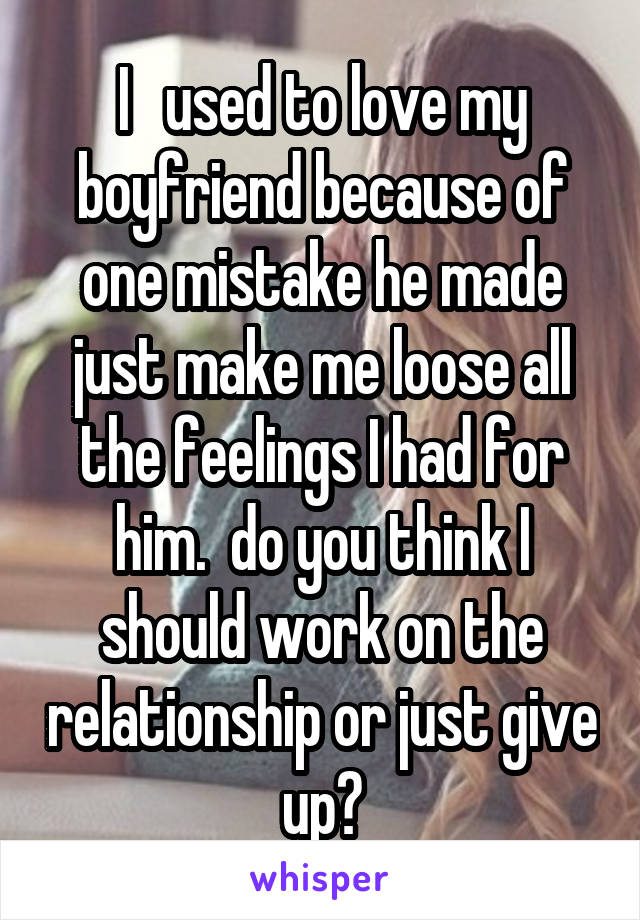 I   used to love my boyfriend because of one mistake he made just make me loose all the feelings I had for him.  do you think I should work on the relationship or just give up?