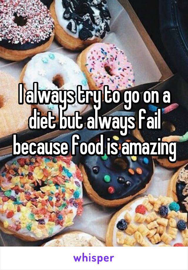 I always try to go on a diet but always fail because food is amazing 