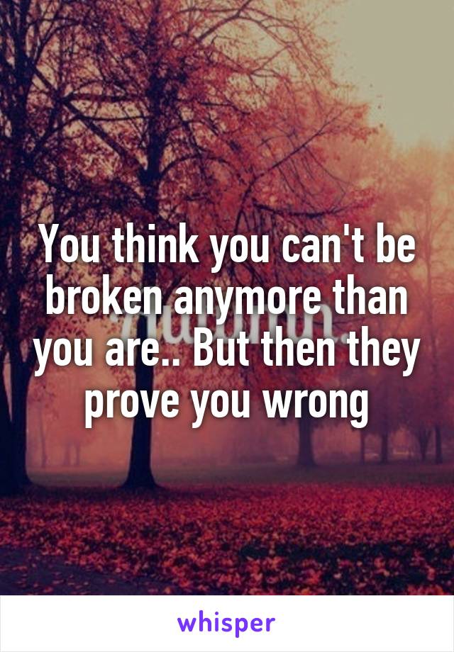 You think you can't be broken anymore than you are.. But then they prove you wrong