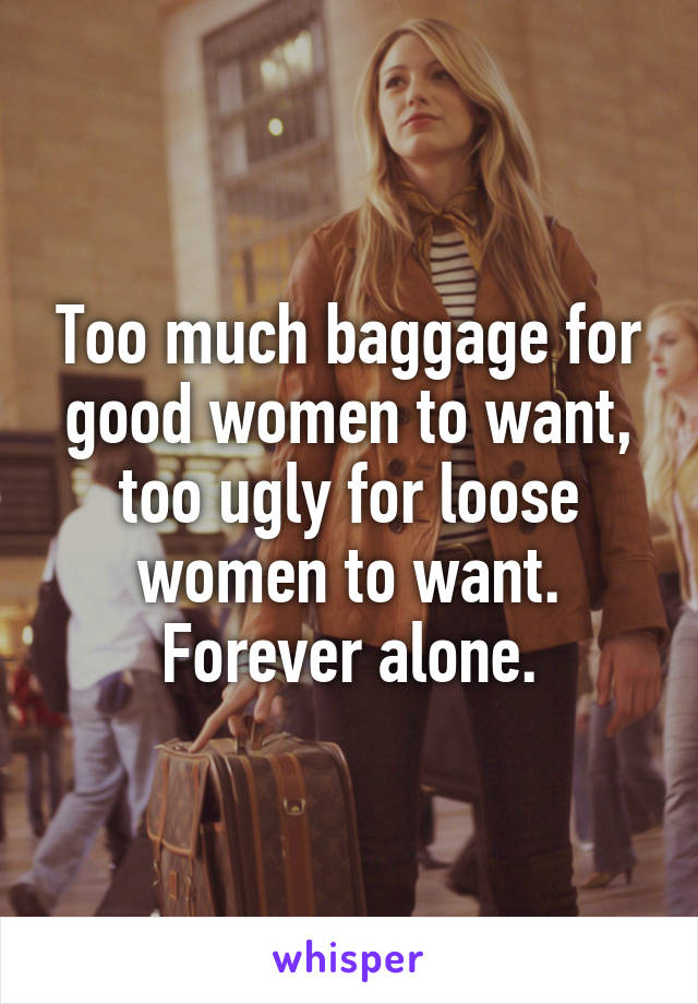 Too much baggage for good women to want, too ugly for loose women to want. Forever alone.