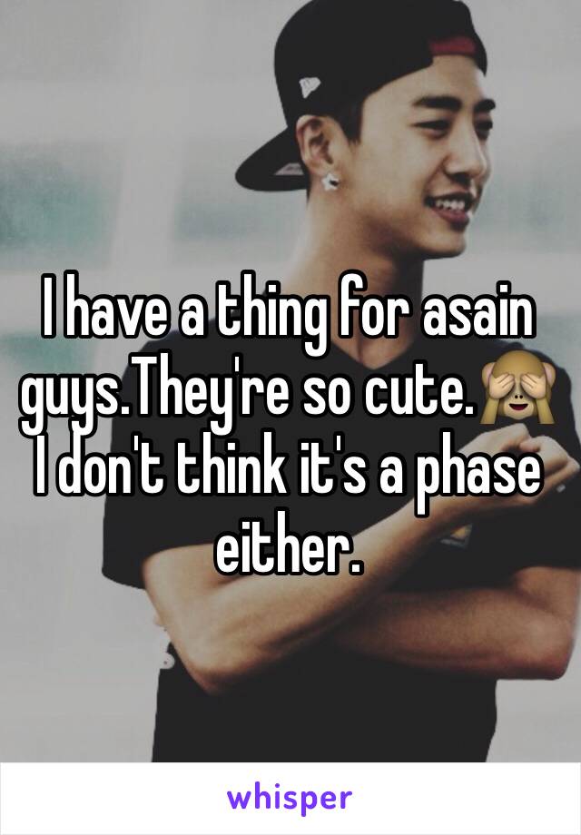 I have a thing for asain guys.They're so cute.🙈I don't think it's a phase either.