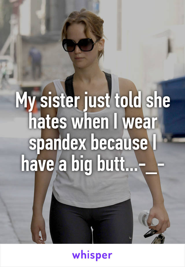 My sister just told she hates when I wear spandex because I have a big butt...-_-