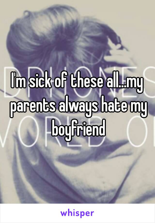 I'm sick of these all...my parents always hate my boyfriend