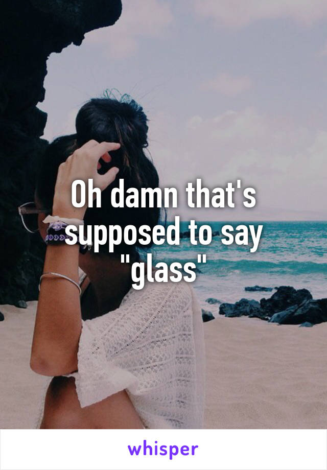 Oh damn that's supposed to say "glass"