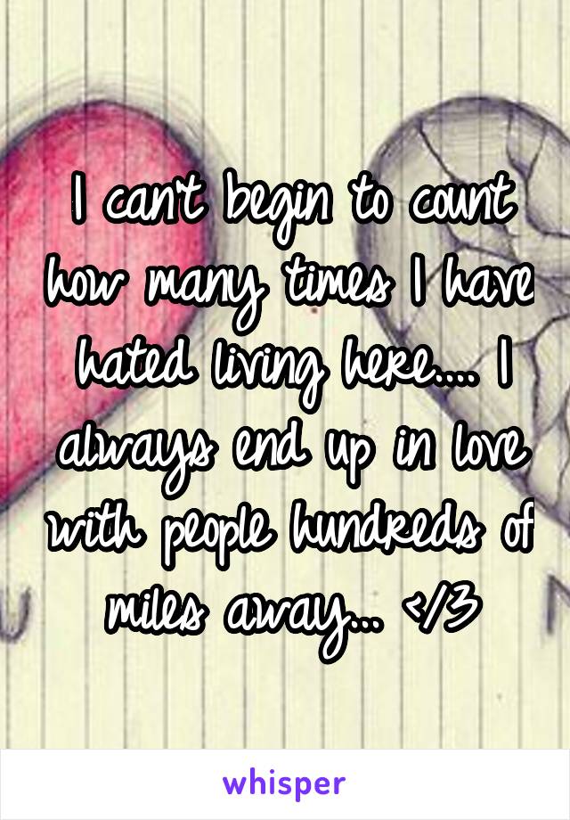 I can't begin to count how many times I have hated living here.... I always end up in love with people hundreds of miles away... </3